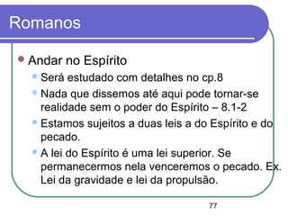 77
Romanos
Andar no Espírito
Será estudado com detalhes no cp.8
Nada que dissemos até aqui pode tornar-se
realidade sem o poder do Espírito – 8.1-2
Estamos sujeitos a duas leis a do Espírito e do
pecado.
A lei do Espírito é uma lei superior. Se
permanecermos nela venceremos o pecado. Ex.
Lei da gravidade e lei da propulsão.
 