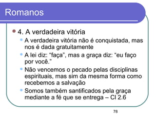 78
Romanos
4. A verdadeira vitória
A verdadeira vitória não é conquistada, mas
nos é dada gratuitamente
A lei diz: “faça”, mas a graça diz: “eu faço
por você.”
Não vencemos o pecado pelas disciplinas
espirituais, mas sim da mesma forma como
recebemos a salvação
Somos também santificados pela graça
mediante a fé que se entrega – Cl 2.6
 