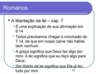 79
Romanos
A libertação da lei – cap. 7
É uma explicação de sua afirmação em
6.14
Todos precisamos chegar à conclusão de
7.14, de que em nossa carne não habita
bem nenhum.
A graça significa que Deus faz algo por
mim. A lei significa que eu faço algo para
Deus.
Ser liberto da lei significa que Ele já fez
tudo por mim
 