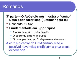 8
Romanos
3ª parte – O Apóstolo nos mostra o “como”
Deus pode fazer isso (justificar pela fé)
 Resposta: CRUZ.
 Fundamentada em 3 princípios:
 A obra da cruz Substituição
 O poder da cruz  Inclusão
 O princípio da cruz  Negar-se a si mesmo
A cruz é o centro do Cristianismo. Não é
possível haver vida cristã sem a cruz e sua
experiência.
 