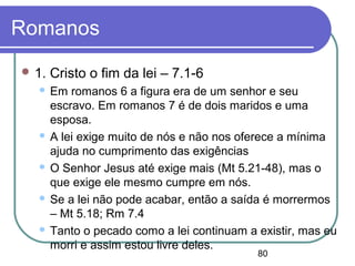 80
Romanos
 1. Cristo o fim da lei – 7.1-6
 Em romanos 6 a figura era de um senhor e seu
escravo. Em romanos 7 é de dois maridos e uma
esposa.
 A lei exige muito de nós e não nos oferece a mínima
ajuda no cumprimento das exigências
 O Senhor Jesus até exige mais (Mt 5.21-48), mas o
que exige ele mesmo cumpre em nós.
 Se a lei não pode acabar, então a saída é morrermos
– Mt 5.18; Rm 7.4
 Tanto o pecado como a lei continuam a existir, mas eu
morri e assim estou livre deles.
 