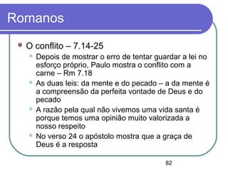 82
Romanos
 O conflito – 7.14-25
 Depois de mostrar o erro de tentar guardar a lei no
esforço próprio, Paulo mostra o conflito com a
carne – Rm 7.18
 As duas leis: da mente e do pecado – a da mente é
a compreensão da perfeita vontade de Deus e do
pecado
 A razão pela qual não vivemos uma vida santa é
porque temos uma opinião muito valorizada a
nosso respeito
 No verso 24 o apóstolo mostra que a graça de
Deus é a resposta
 