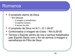 83
Romanos
 O propósito eterno de Deus
 Em Gênesis
 A imagem e semelhança
 O espírito humano
 A árvore da vida
 O propósito de Deus no N.T.- Cl 1.26-27
 Conformados à imagem de Cristo – Rm 8.29-30
 Termos o Espírito dentro de nos e sermos trabalhados
pelo Espírito Santo com o fim de sermos a imagem e
semelhança do Filho de Deus
 