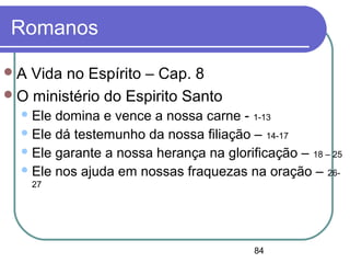 84
Romanos
A Vida no Espírito – Cap. 8
O ministério do Espirito Santo
Ele domina e vence a nossa carne - 1-13
Ele dá testemunho da nossa filiação – 14-17
Ele garante a nossa herança na glorificação – 18 – 25
Ele nos ajuda em nossas fraquezas na oração – 26-
27
 
