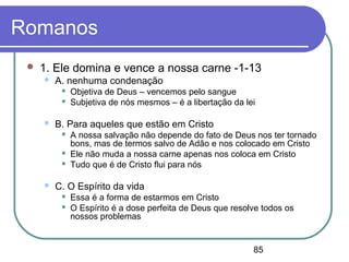 85
Romanos
 1. Ele domina e vence a nossa carne -1-13
 A. nenhuma condenação
 Objetiva de Deus – vencemos pelo sangue
 Subjetiva de nós mesmos – é a libertação da lei
 B. Para aqueles que estão em Cristo
 A nossa salvação não depende do fato de Deus nos ter tornado
bons, mas de termos salvo de Adão e nos colocado em Cristo
 Ele não muda a nossa carne apenas nos coloca em Cristo
 Tudo que é de Cristo flui para nós
 C. O Espírito da vida
 Essa é a forma de estarmos em Cristo
 O Espírito é a dose perfeita de Deus que resolve todos os
nossos problemas
 