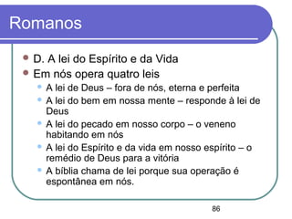 86
Romanos
 D. A lei do Espírito e da Vida
 Em nós opera quatro leis
 A lei de Deus – fora de nós, eterna e perfeita
 A lei do bem em nossa mente – responde à lei de
Deus
 A lei do pecado em nosso corpo – o veneno
habitando em nós
 A lei do Espírito e da vida em nosso espírito – o
remédio de Deus para a vitória
 A bíblia chama de lei porque sua operação é
espontânea em nós.
 