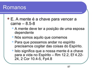 87
Romanos
E. A mente é a chave para vencer a
carne – 8.5-8
A mente deve ter a posição de uma esposa
dependente
Nós somos aquilo que comemos
Para que possamos andar no espírito
precisamos cogitar das coisas do Espírito.
Isto significa que a nossa mente é a chave
para a vida no Espírito – Rm 12.2, Ef 4.22-
24, 2 Cor 10.4-5, Fp4.8
 
