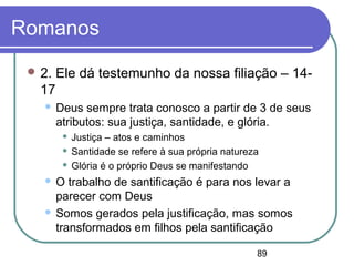 89
Romanos
 2. Ele dá testemunho da nossa filiação – 14-
17
 Deus sempre trata conosco a partir de 3 de seus
atributos: sua justiça, santidade, e glória.
 Justiça – atos e caminhos
 Santidade se refere à sua própria natureza
 Glória é o próprio Deus se manifestando
 O trabalho de santificação é para nos levar a
parecer com Deus
 Somos gerados pela justificação, mas somos
transformados em filhos pela santificação
 