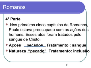 9
Romanos
4ª Parte
 Nos primeiros cinco capítulos de Romanos,
Paulo estava preocupado com as ações dos
homens. Esses atos foram tratados pelo
sangue de Cristo.
Ações pecados Tratamento : sangue
Natureza “pecado” Tratamento: inclusão
 