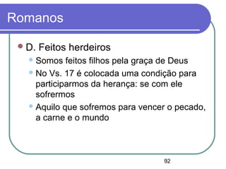 92
Romanos
D. Feitos herdeiros
Somos feitos filhos pela graça de Deus
No Vs. 17 é colocada uma condição para
participarmos da herança: se com ele
sofrermos
Aquilo que sofremos para vencer o pecado,
a carne e o mundo
 