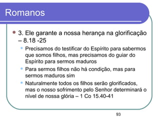 93
Romanos
 3. Ele garante a nossa herança na glorificação
– 8.18 -25
 Precisamos do testificar do Espírito para sabermos
que somos filhos, mas precisamos do guiar do
Espírito para sermos maduros
 Para sermos filhos não há condição, mas para
sermos maduros sim
 Naturalmente todos os filhos serão glorificados,
mas o nosso sofrimento pelo Senhor determinará o
nível de nossa glória – 1 Co 15.40-41
 