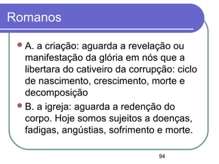 94
Romanos
A. a criação: aguarda a revelação ou
manifestação da glória em nós que a
libertara do cativeiro da corrupção: ciclo
de nascimento, crescimento, morte e
decomposição
B. a igreja: aguarda a redenção do
corpo. Hoje somos sujeitos a doenças,
fadigas, angústias, sofrimento e morte.
 