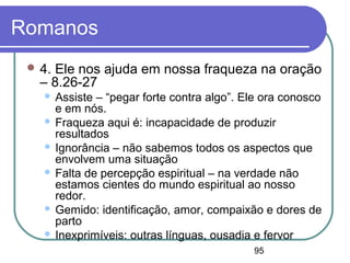 95
Romanos
 4. Ele nos ajuda em nossa fraqueza na oração
– 8.26-27
 Assiste – “pegar forte contra algo”. Ele ora conosco
e em nós.
 Fraqueza aqui é: incapacidade de produzir
resultados
 Ignorância – não sabemos todos os aspectos que
envolvem uma situação
 Falta de percepção espiritual – na verdade não
estamos cientes do mundo espiritual ao nosso
redor.
 Gemido: identificação, amor, compaixão e dores de
parto
 Inexprimíveis: outras línguas, ousadia e fervor
 