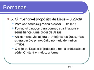 96
Romanos
 5. O invencível propósito de Deus – 8.28-39
 Para ser herdeiro precisa crescer – Rm 8.17
 Fomos chamados para sermos sua imagem e
semelhança, uma cópia de Jesus
 Antigamente Jesus era o Unigênito de Deus, mas
agora ele é o primogênito no meio de muitos
irmãos
 O filho de Deus é o protótipo e nós a produção em
série. Cristo é o molde, a forma
 