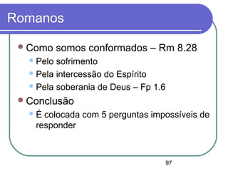 97
Romanos
Como somos conformados – Rm 8.28
Pelo sofrimento
Pela intercessão do Espírito
Pela soberania de Deus – Fp 1.6
Conclusão
É colocada com 5 perguntas impossíveis de
responder
 