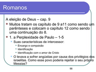 98
Romanos
A eleição de Deus – cap. 9
 Muitos tratam os capítulo de 9 a11 como sendo um
parênteses e colocam o capítulo 12 como sendo
uma continuação do 8.
 1. a Perplexidade de Paulo – 1-5
 Suas características de intercessor:
 Encargo e compaixão
 Identificação
 Identificação com o amor de Cristo
 O levava a sofrer angústias por causa dos privilégios dos
israelitas. Como esse povo poderia rejeitar o seu próprio
Messias?
 