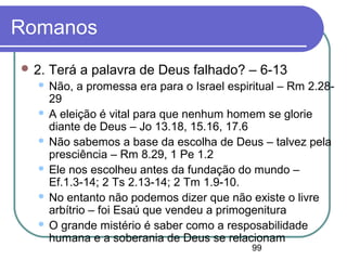 99
Romanos
 2. Terá a palavra de Deus falhado? – 6-13
 Não, a promessa era para o Israel espiritual – Rm 2.28-
29
 A eleição é vital para que nenhum homem se glorie
diante de Deus – Jo 13.18, 15.16, 17.6
 Não sabemos a base da escolha de Deus – talvez pela
presciência – Rm 8.29, 1 Pe 1.2
 Ele nos escolheu antes da fundação do mundo –
Ef.1.3-14; 2 Ts 2.13-14; 2 Tm 1.9-10.
 No entanto não podemos dizer que não existe o livre
arbítrio – foi Esaú que vendeu a primogenitura
 O grande mistério é saber como a resposabilidade
humana e a soberania de Deus se relacionam
 