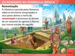 OS ROMANOS NA PENÍNSULA IBÉRICA
Reconstituição da construção
de uma estrada romana.
À influência exercida pelos Romanos
sobre os territórios conquistados e
seus povos damos o nome de
romanização e processou-se através
de um conjunto de agentes e fatores
que iremos estudar de seguida.
Romanização
5ºAno
 