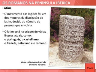 OS ROMANOS NA PENÍNSULA IBÉRICA
Marco miliário com inscrição
em latim, no Gerês.
Latim
• O movimento das legiões foi um
dos motores da divulgação do
latim, devido ao número de
pessoas que envolvia.
• O latim está na origem de várias
línguas atuais, como:
o português, o castelhano,
o francês, o italiano e o romeno.
5ºAno
 