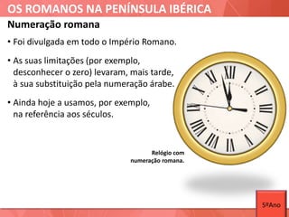 OS ROMANOS NA PENÍNSULA IBÉRICA
Relógio com
numeração romana.
Numeração romana
• Foi divulgada em todo o Império Romano.
• As suas limitações (por exemplo,
desconhecer o zero) levaram, mais tarde,
à sua substituição pela numeração árabe.
• Ainda hoje a usamos, por exemplo,
na referência aos séculos.
5ºAno
 
