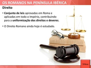 OS ROMANOS NA PENÍNSULA IBÉRICA
Direito
• Conjunto de leis aprovadas em Roma e
aplicadas em todo o Império, contribuindo
para a uniformização dos direitos e deveres.
• O Direito Romano ainda hoje é estudado.
5ºAno
 