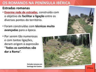 OS ROMANOS NA PENÍNSULA IBÉRICA
Estradas romanas
• Enorme rede de estradas, construída com
o objetivo de facilitar a ligação entre os
diversos pontos do território.
• Foram construídas com técnicas muito
avançadas para a época.
• Por serem tão numerosas
e com tantas ligações,
deram origem à expressão
“Todos os caminhos vão
dar a Roma”.
Estrada romana em
Santiago do Cacém.
5ºAno
 