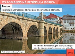 OS ROMANOS NA PENÍNSULA IBÉRICA
Pontes
Permitiam ultrapassar obstáculos, encurtando distâncias.
Ponte romana em Chaves, Portugal.
*A robustez destas construções é comprovada pelo
facto de, algumas, ainda hoje estarem em utilização.
5ºAno
 