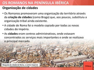 OS ROMANOS NA PENÍNSULA IBÉRICA
• Os Romanos promoveram uma organização do território através
da criação de cidades (como Braga) que, aos poucos, substituiu a
organização tribal ainda existente.
• A cidade de Roma foi o modelo copiado por todas as novas
cidades do Império.
• As cidades eram centros administrativos, onde estavam
concentrados os serviços mais importantes e onde se realizava
o principal mercado.
Organização de cidades
Maqueta da cidade de Roma, o centro imperial.
5ºAno
 