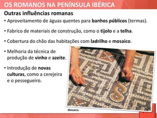 OS ROMANOS NA PENÍNSULA IBÉRICA
Mosaico.
• Aproveitamento de águas quentes para banhos públicos (termas).
• Fabrico de materiais de construção, como o tijolo e a telha.
• Cobertura do chão das habitações com ladrilho e mosaico.
• Melhoria da técnica de
produção de vinho e azeite.
• Introdução de novas
culturas, como a cerejeira
e o pessegueiro.
Outras influências romanas
5ºAno
 
