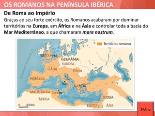 OS ROMANOS NA PENÍNSULA IBÉRICA
De Roma ao Império
Graças ao seu forte exército, os Romanos acabaram por dominar
territórios na Europa, em África e na Ásia e controlar toda a bacia do
Mar Mediterrâneo, a que chamaram mare nostrum.
5ºAno
 