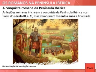OS ROMANOS NA PENÍNSULA IBÉRICA
As legiões romanas iniciaram a conquista da Península Ibérica nos
finais do século III a. C., mas demoraram duzentos anos a finalizá-la.
A conquista romana da Península Ibérica
Reconstituição de uma legião romana.
5ºAno
 