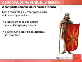 OS ROMANOS NA PENÍNSULA IBÉRICA
Com a conquista do território peninsular,
os Romanos pretendiam:
• acabar com os apoios ibéricos
que os Cartagineses tinham;
• e conseguir o controlo das riquezas
do território.
A conquista romana da Península Ibérica
Legionário romano. 5ºAno
 