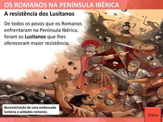 OS ROMANOS NA PENÍNSULA IBÉRICA
Reconstituição de uma emboscada
lusitana a soldados romanos.
De todos os povos que os Romanos
enfrentaram na Península Ibérica,
foram os Lusitanos que lhes
ofereceram maior resistência.
A resistência dos Lusitanos
5ºAno
 