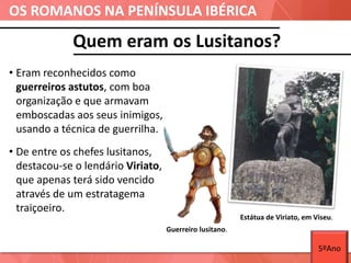 OS ROMANOS NA PENÍNSULA IBÉRICA
Quem eram os Lusitanos?
Guerreiro lusitano.
• Eram reconhecidos como
guerreiros astutos, com boa
organização e que armavam
emboscadas aos seus inimigos,
usando a técnica de guerrilha.
• De entre os chefes lusitanos,
destacou-se o lendário Viriato,
que apenas terá sido vencido
através de um estratagema
traiçoeiro.
Estátua de Viriato, em Viseu.
5ºAno
 