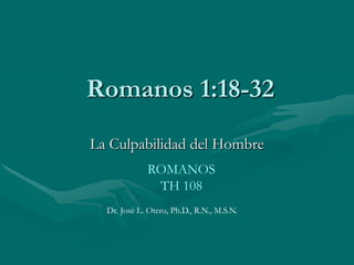  Romanos 1:18-32 La Culpabilidad del Hombre ROMANOSTH 108 Dr. José L. Otero, Ph.D., R.N., M.S.N. 