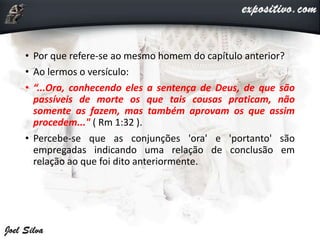 • Por que refere-se ao mesmo homem do capítulo anterior?
• Ao lermos o versículo:
• “...Ora, conhecendo eles a sentença de Deus, de que são
passíveis de morte os que tais cousas praticam, não
somente as fazem, mas também aprovam os que assim
procedem..." ( Rm 1:32 ).
• Percebe-se que as conjunções 'ora' e 'portanto' são
empregadas indicando uma relação de conclusão em
relação ao que foi dito anteriormente.
 