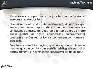 • Neste caso em específico, a conjunção 'ora' ou 'portanto'
introduz uma conclusão.
• O versículo trinta e dois, do capítulo um, demonstra que,
embora os homens que detêm a verdade em injustiça,
conhecendo a justiça de Deus (de que são dignos de morte
quem pratica as ações enumeradas anteriormente),
praticam as ações reprováveis e consentem com quem as
praticam.
• Com base nestas informações, qualquer que seja o homem,
mesmo que ele se sinta em posição privilegiada por julgar
outros homens, ele permanece inescusável diante de Deus.
 