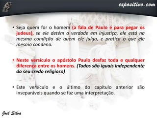 • Seja quem for o homem (a fala de Paulo é para pegar os
judeus), se ele detém a verdade em injustiça, ele está na
mesma condição de quem ele julga, e pratica o que ele
mesmo condena.
• Neste versículo o apóstolo Paulo desfaz toda e qualquer
diferença entre os homens. (Todos são iguais independente
do seu credo religioso)
• Este versículo e o último do capítulo anterior são
inseparáveis quando se faz uma interpretação.
 