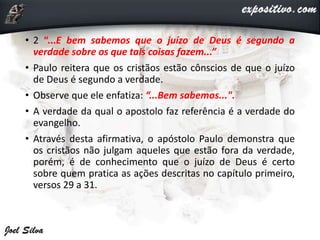 • 2 “...E bem sabemos que o juízo de Deus é segundo a
verdade sobre os que tais coisas fazem...”
• Paulo reitera que os cristãos estão cônscios de que o juízo
de Deus é segundo a verdade.
• Observe que ele enfatiza: “...Bem sabemos...".
• A verdade da qual o apostolo faz referência é a verdade do
evangelho.
• Através desta afirmativa, o apóstolo Paulo demonstra que
os cristãos não julgam aqueles que estão fora da verdade,
porém, é de conhecimento que o juízo de Deus é certo
sobre quem pratica as ações descritas no capítulo primeiro,
versos 29 a 31.
 