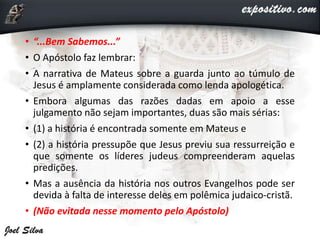 • “...Bem Sabemos...”
• O Apóstolo faz lembrar:
• A narrativa de Mateus sobre a guarda junto ao túmulo de
Jesus é amplamente considerada como lenda apologética.
• Embora algumas das razões dadas em apoio a esse
julgamento não sejam importantes, duas são mais sérias:
• (1) a história é encontrada somente em Mateus e
• (2) a história pressupõe que Jesus previu sua ressurreição e
que somente os líderes judeus compreenderam aquelas
predições.
• Mas a ausência da história nos outros Evangelhos pode ser
devida à falta de interesse deles em polêmica judaico-cristã.
• (Não evitada nesse momento pelo Apóstolo)
 