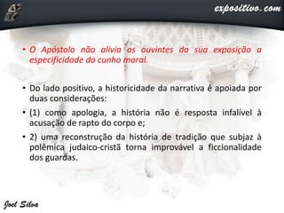• O Apóstolo não alivia os ouvintes da sua exposição a
especificidade do cunho moral.
• Do lado positivo, a historicidade da narrativa é apoiada por
duas considerações:
• (1) como apologia, a história não é resposta infalível à
acusação de rapto do corpo e;
• 2) uma reconstrução da história de tradição que subjaz à
polêmica judaico-cristã torna improvável a ficcionalidade
dos guardas.
 