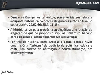 • Dentre os Evangelhos canônicos, somente Mateus relata a
intrigante história da colocação de guardas junto ao túmulo
de Jesus (Mt. 27.62-66; 28.4, 11-15).
• A história serve para propósito apologético: a refutação da
alegação de que os próprios discípulos tinham roubado o
corpo de Jesus e, assim, forjaram sua ressurreição.
• Por trás da história, como Mateus a conta, parece haver
uma história “teóricas” de tradição de polêmica judaica e
cristã, um padrão de afirmação e contra-afirmação, em
desenvolvimento.
 