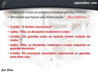• O Apóstolo incita um judaísmo ortodoxo pérfido e fictício.
• Afirmando que houve uma dissimulação “...Bem Sabemos...”
• Cristão: 'O Senhor ressuscitou!'
• Judeu: 'Não, os discípulos roubaram o corpo.'
• Cristão: 'Os guardas junto ao túmulo teriam evitado tal
roubo.'
• Judeu: 'Não, os discípulos roubaram o corpo enquanto os
guardas dormiam.'
• Cristão: 'Os principais sacerdotes subornaram os guardas
para dizer isso.'
 