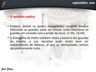 • O Apóstolo explica:
• Embora, dentre os quatro evangelistas, somente Mateus
mencione os guardas junto ao túmulo (João menciona os
guardas em conexão com a prisão de Jesus; cf. Mc. 14.44).
• O Evangelho de Pedro também relata a história dos guardas
do túmulo, e sua narrativa pode muito bem ser
independente de Mateus, já que as similaridades verbais
são praticamente nulas.
 
