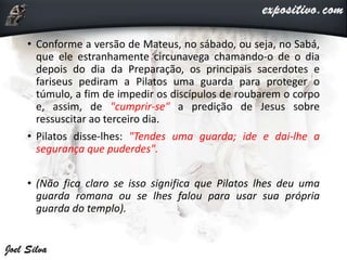 • Conforme a versão de Mateus, no sábado, ou seja, no Sabá,
que ele estranhamente circunavega chamando-o de o dia
depois do dia da Preparação, os principais sacerdotes e
fariseus pediram a Pilatos uma guarda para proteger o
túmulo, a fim de impedir os discípulos de roubarem o corpo
e, assim, de "cumprir-se" a predição de Jesus sobre
ressuscitar ao terceiro dia.
• Pilatos disse-lhes: "Tendes uma guarda; ide e dai-lhe a
segurança que puderdes".
• (Não fica claro se isso significa que Pilatos lhes deu uma
guarda romana ou se lhes falou para usar sua própria
guarda do templo).
 