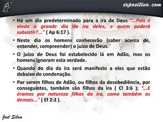 • Há um dia predeterminado para a ira de Deus “...Pois é
vindo o grande dia da ira deles, e quem poderá
subsistir?..." ( Ap 6:17 ).
• Neste dia os homens conhecerão (saber acerca de,
entender, compreender) o juízo de Deus.
• O juízo de Deus foi estabelecido lá em Adão, mas os
homens ignoram esta verdade.
• Quando do dia da ira será manifesto a eles que estão
debaixo de condenação.
• Por serem filhos de Adão, ou filhos da desobediência, por
conseguintes, também são filhos da ira ( Cl 3:6 ); “...E
éramos por natureza filhos da ira, como também os
demais..." ( Ef 2:3 ).
 