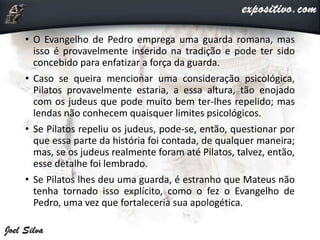 • O Evangelho de Pedro emprega uma guarda romana, mas
isso é provavelmente inserido na tradição e pode ter sido
concebido para enfatizar a força da guarda.
• Caso se queira mencionar uma consideração psicológica,
Pilatos provavelmente estaria, a essa altura, tão enojado
com os judeus que pode muito bem ter-lhes repelido; mas
lendas não conhecem quaisquer limites psicológicos.
• Se Pilatos repeliu os judeus, pode-se, então, questionar por
que essa parte da história foi contada, de qualquer maneira;
mas, se os judeus realmente foram até Pilatos, talvez, então,
esse detalhe foi lembrado.
• Se Pilatos lhes deu uma guarda, é estranho que Mateus não
tenha tornado isso explícito, como o fez o Evangelho de
Pedro, uma vez que fortaleceria sua apologética.
 