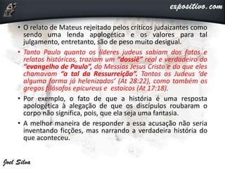 • O relato de Mateus rejeitado pelos críticos judaizantes como
sendo uma lenda apologética e os valores para tal
julgamento, entretanto, são de peso muito desigual.
• Tanto Paulo quanto os líderes judeus sabiam dos fatos e
relatos históricos, traziam um “dossiê” real e verdadeiro do
“evangelho de Paulo”, do Messias Jesus Cristo e do que eles
chamavam “a tal da Ressurreição”. Tantos os Judeus ‘de
alguma forma já helenizados’ (At 28:22), como também os
gregos filósofos epicureus e estoicos (At 17:18).
• Por exemplo, o fato de que a história é uma resposta
apologética à alegação de que os discípulos roubaram o
corpo não significa, pois, que ela seja uma fantasia.
• A melhor maneira de responder a essa acusação não seria
inventando ficções, mas narrando a verdadeira história do
que aconteceu.
 