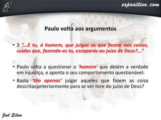 Paulo volta aos argumentos
• 3 “...E tu, ó homem, que julgas os que fazem tais coisas,
cuidas que, fazendo-as tu, escaparás ao juízo de Deus?...”
• Paulo volta a questionar o 'homem' que detém a verdade
em injustiça, e aponta o seu comportamento questionável:
• Basta ‘tão apenas’ julgar aqueles que fazem as coisa
descritas anteriormente para se ver livre do juízo de Deus?
 