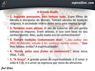 A Grande Ilusão
• 1. Segundo pensavam, eles tinham tudo. Eram filhos de
Abraão e discípulos de Moisés. Tinham séculos de tradição
religiosa. A sociedade inteira deles seria uma imensa igreja!
• 2. Também eram altivos. O ato de esbarrar em um gentio
tomava-os impuros. Eram zelosos, e isso com base no seu
conhecimento. Mas, quão exato era tal conhecimento?
• 3. Tinham tradição; Costumavam dizer: “...Sou judeu; sou
filho de Abraão; estudo a lei; conheço muitas coisas...” Que
lhes faltava, então? A espiritualidade!
• 4. “Assim, pelos seus frutos os conhecereis”, disse Jesus
(Mat. 7:20).
• 5. “A Graça”. A grande prova da espiritualidade é O amor (I
João 4:7,8), e o amor se expressa por meio do altruísmo.
 
